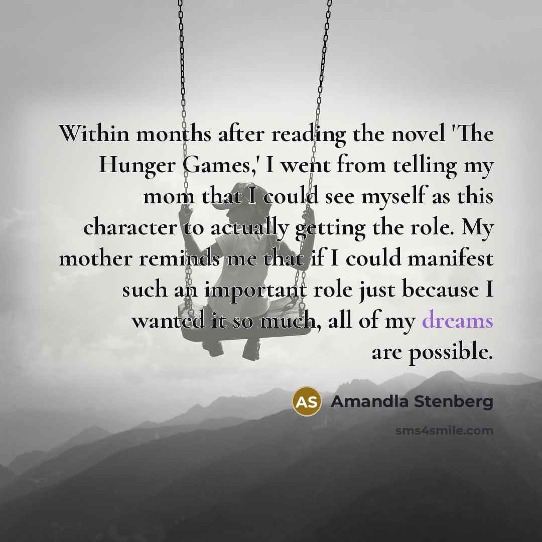“Within months after reading the novel 'The Hunger Games,' I went from telling my mom that I could see myself as this character to actually getting the role. My mother reminds me that if I could manifest such an important role just because I wanted it so much, all of my dreams are possible.” quote by Amandla Stenberg