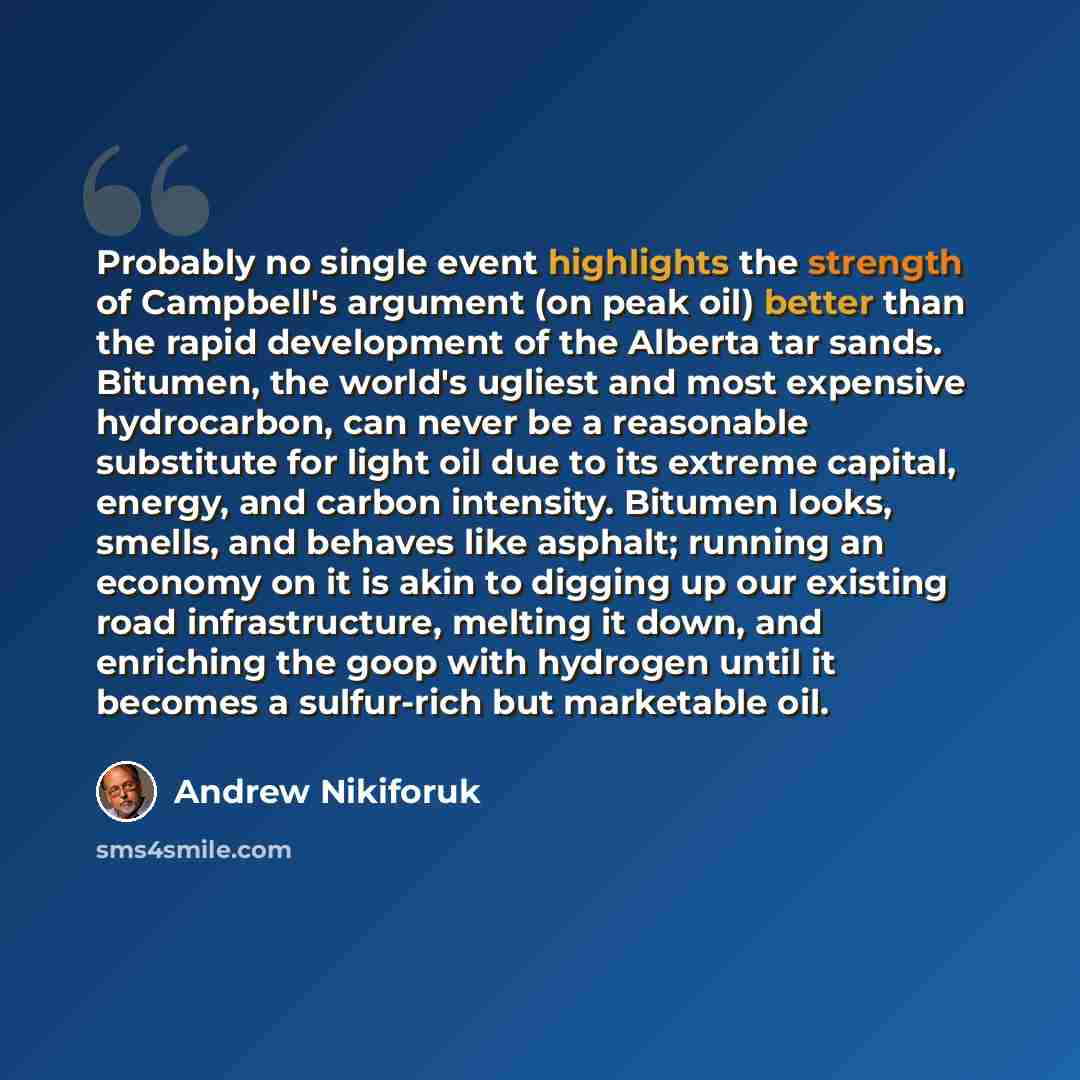“Probably no single event highlights the strength of Campbell's argument (on peak oil) better than the rapid development of the Alberta tar sands. Bitumen, the world's ugliest and most expensive hydrocarbon, can never be a reasonable substitute for light oil due to its extreme capital, energy, and…” quote by Andrew Nikiforuk