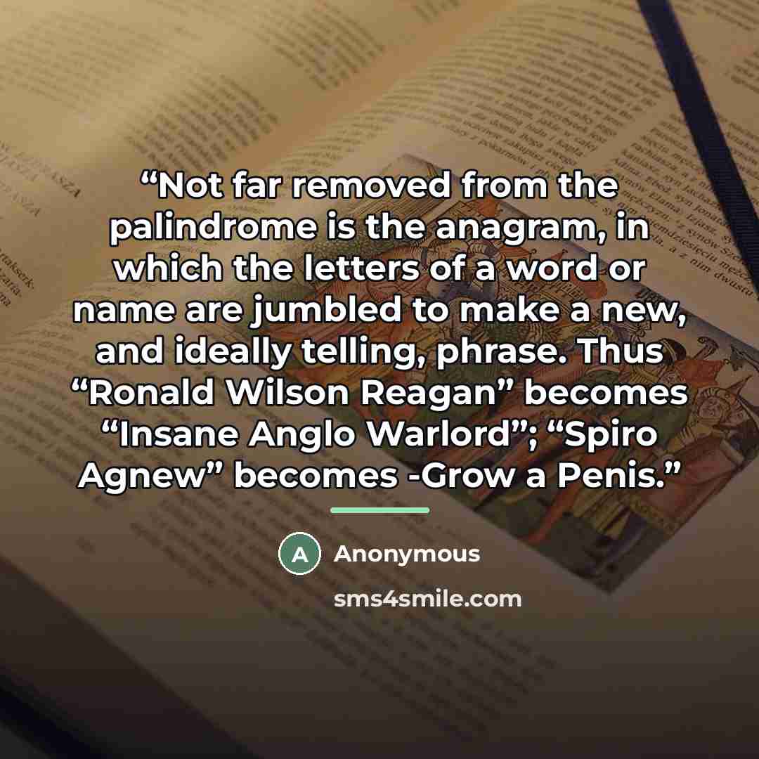 “Not far removed from the palindrome is the anagram, in which the letters of a word or name are jumbled to make a new, and ideally telling, phrase. Thus “Ronald Wilson Reagan” becomes “Insane Anglo Warlord”; “Spiro Agnew” becomes -Grow a Penis.” quote by Anonymous