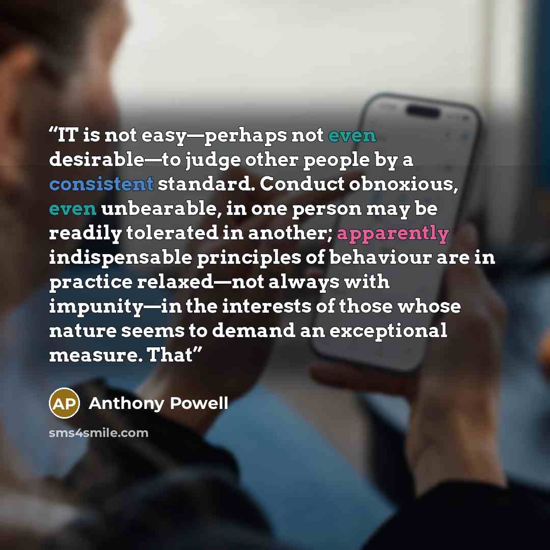 “IT is not easy—perhaps not even desirable—to judge other people by a consistent standard. Conduct obnoxious, even unbearable, in one person may be readily tolerated in another; apparently indispensable principles of behaviour are in practice relaxed—not always with impunity—in the interests of…” quote by Anthony Powell