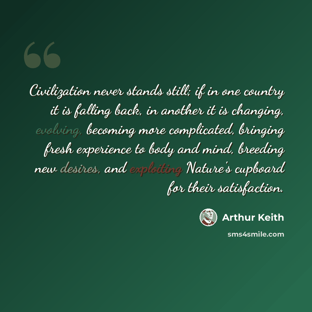 “Civilization never stands still; if in one country it is falling back, in another it is changing, evolving, becoming more complicated, bringing fresh experience to body and mind, breeding new desires, and exploiting Nature's cupboard for their satisfaction.” quote by Arthur Keith