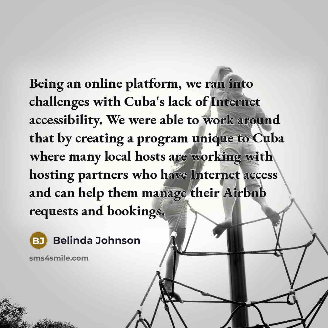 “Being an online platform, we ran into challenges with Cuba's lack of Internet accessibility. We were able to work around that by creating a program unique to Cuba where many local hosts are working with hosting partners who have Internet access and can help them manage their Airbnb requests and…” quote by Belinda Johnson