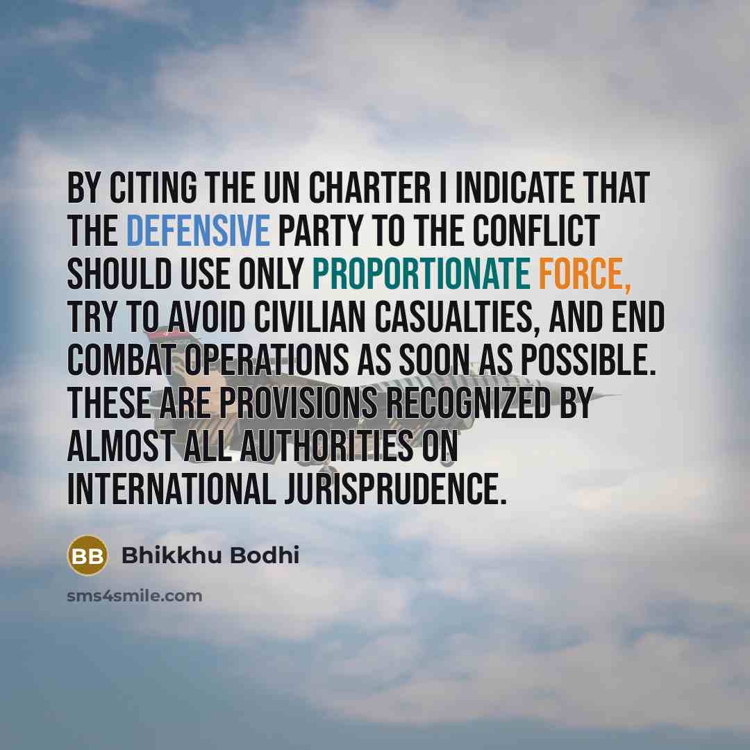 “By citing the UN Charter I indicate that the defensive party to the conflict should use only proportionate force, try to avoid civilian casualties, and end combat operations as soon as possible. These are provisions recognized by almost all authorities on international jurisprudence.” quote by Bhikkhu Bodhi
