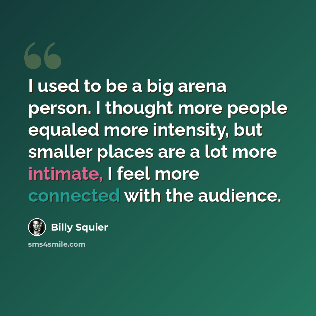 “I used to be a big arena person. I thought more people equaled more intensity, but smaller places are a lot more intimate, I feel more connected with the audience.” quote by Billy Squier
