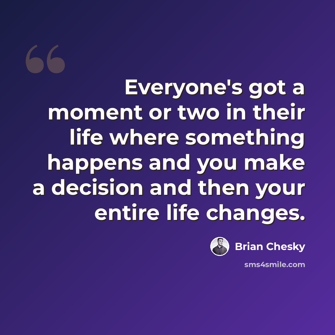 “Everyone's got a moment or two in their life where something happens and you make a decision and then your entire life changes.” quote by Brian Chesky