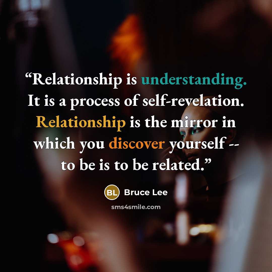 “Relationship is understanding. It is a process of self-revelation. Relationship is the mirror in which you discover yourself -- to be is to be related.” quote by Bruce Lee