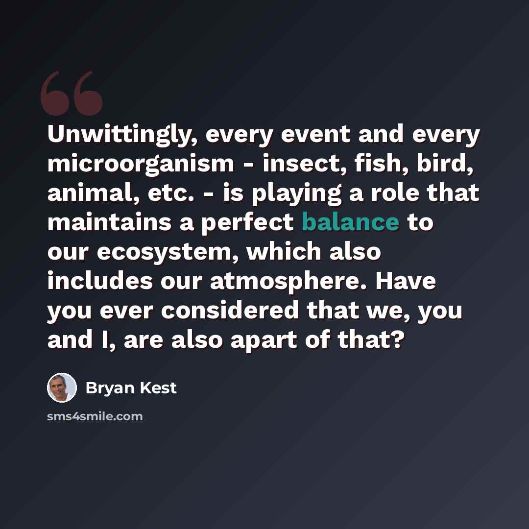 “Unwittingly, every event and every microorganism - insect, fish, bird, animal, etc. - is playing a role that maintains a perfect balance to our ecosystem, which also includes our atmosphere. Have you ever considered that we, you and I, are also apart of that?” quote by Bryan Kest