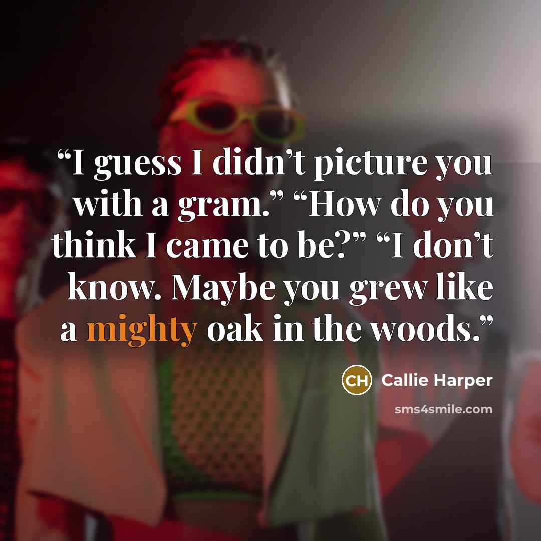 “I guess I didn’t picture you with a gram.” “How do you think I came to be?” “I don’t know. Maybe you grew like a mighty oak in the woods.” quote by Callie Harper