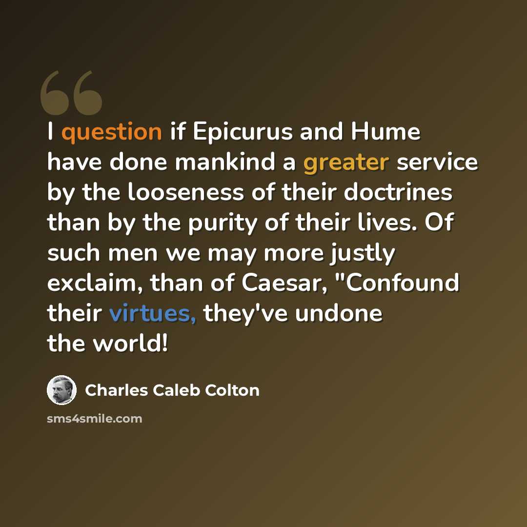 “I question if Epicurus and Hume have done mankind a greater service by the looseness of their doctrines than by the purity of their lives. Of such men we may more justly exclaim, than of Caesar, "Confound their virtues, they've undone the world!” quote by Charles Caleb Colton