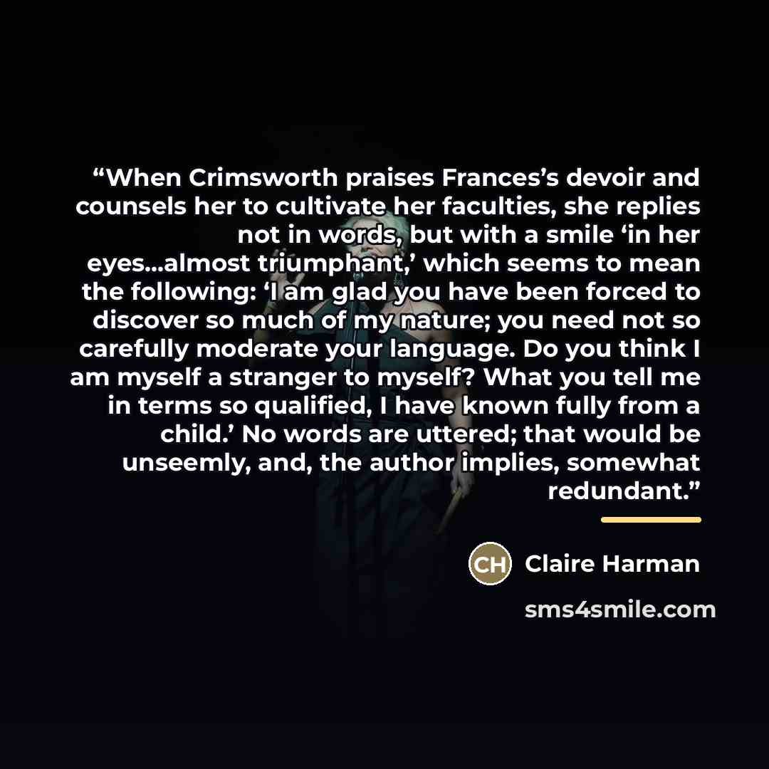 “When Crimsworth praises Frances’s devoir and counsels her to cultivate her faculties, she replies not in words, but with a smile ‘in her eyes...almost triumphant,’ which seems to mean the following: ‘I am glad you have been forced to discover so much of my nature; you need not so carefully…” quote by Claire Harman