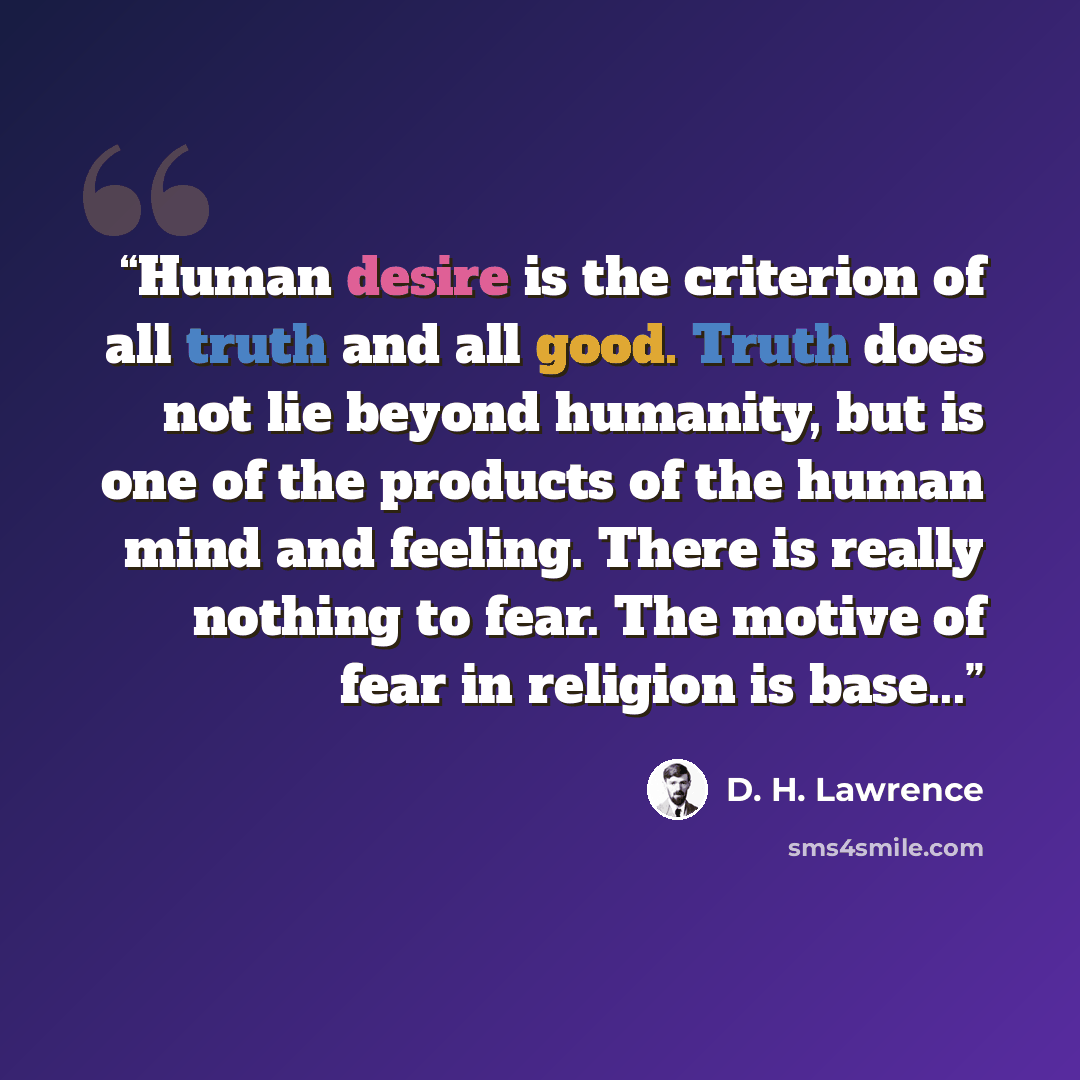 “Human desire is the criterion of all truth and all good. Truth does not lie beyond humanity, but is one of the products of the human mind and feeling. There is really nothing to fear. The motive of fear in religion is base...” quote by D. H. Lawrence