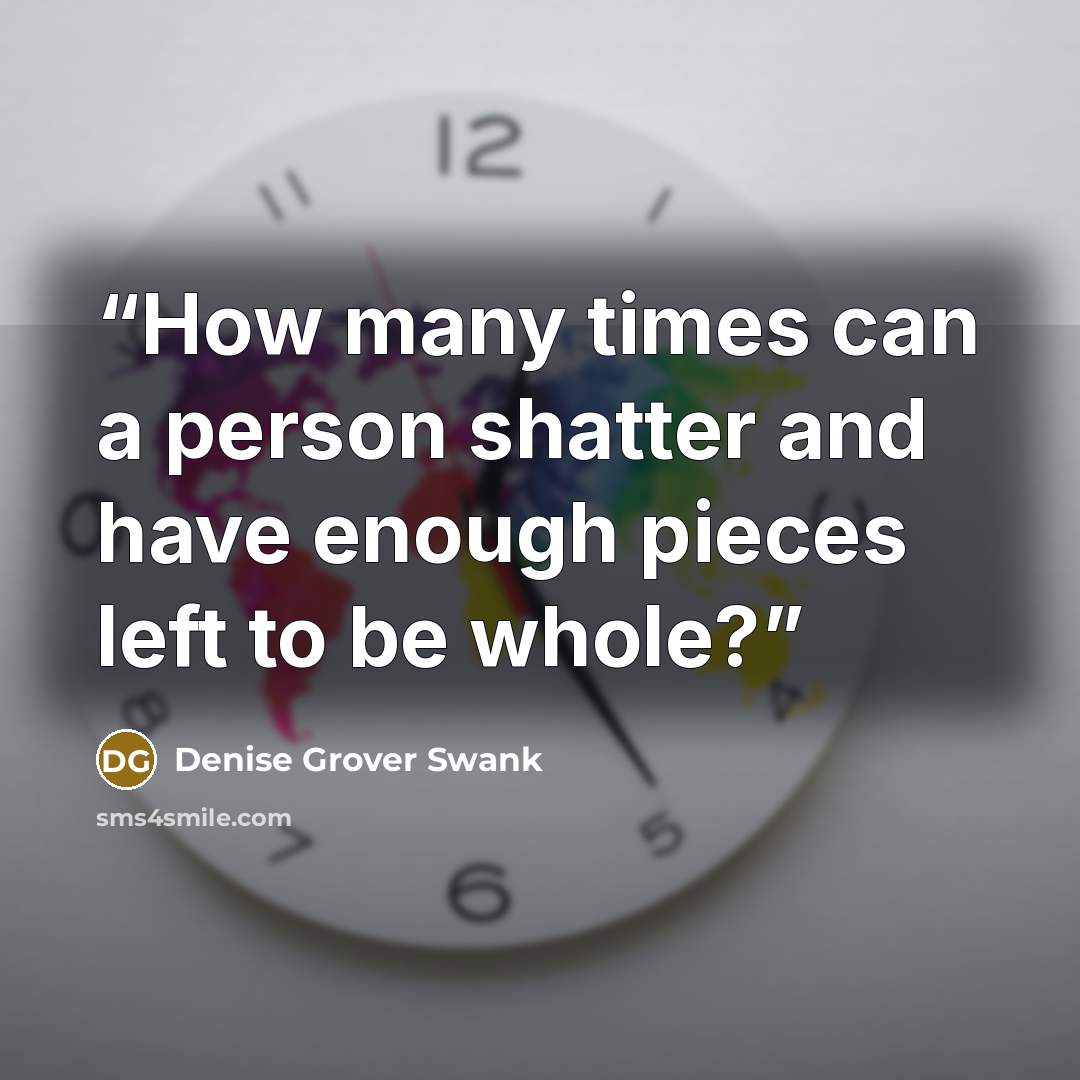 “How many times can a person shatter and have enough pieces left to be whole?” quote by Denise Grover Swank
