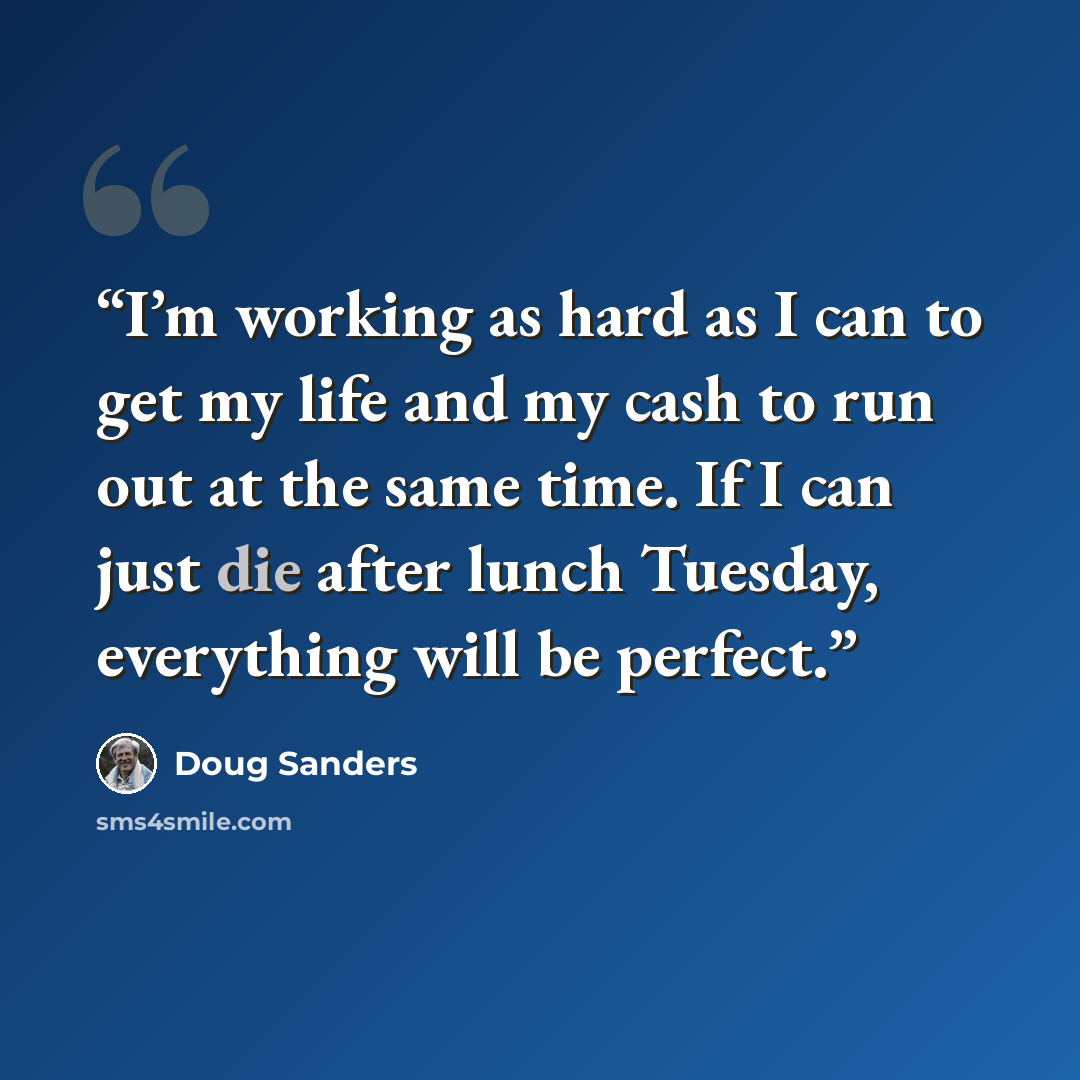 “I’m working as hard as I can to get my life and my cash to run out at the same time. If I can just die after lunch Tuesday, everything will be perfect.” quote by Doug Sanders