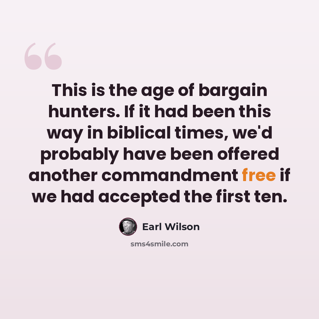 “This is the age of bargain hunters. If it had been this way in biblical times, we'd probably have been offered another commandment free if we had accepted the first ten.” quote by Earl Wilson