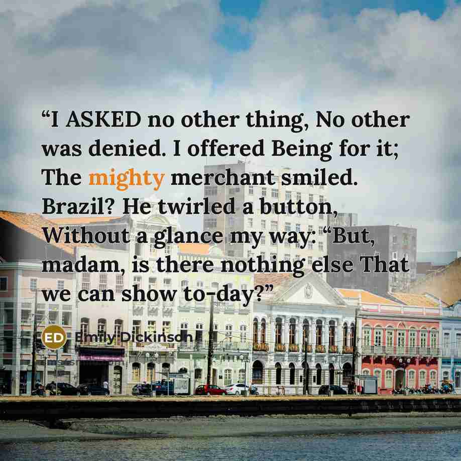 “I ASKED no other thing, No other was denied. I offered Being for it; The mighty merchant smiled. Brazil? He twirled a button, Without a glance my way: “But, madam, is there nothing else That we can show to-day?” quote by Emily Dickinson