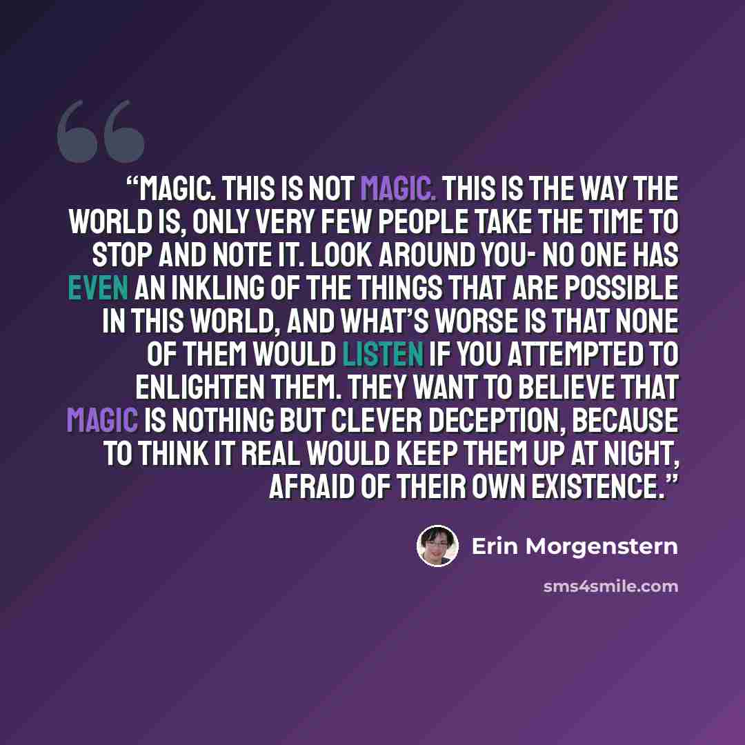 “Magic. This is not Magic. This is the way the world is, only very few people take the time to stop and note it. Look around you- no one has even an inkling of the things that are possible in this world, and what’s worse is that none of them would listen if you attempted to enlighten them. They…” quote by Erin Morgenstern
