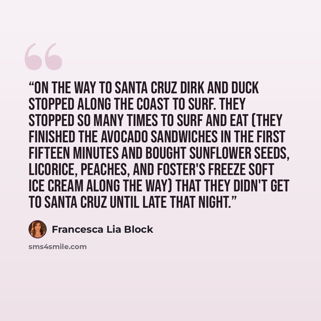 “On the way to Santa Cruz Dirk and Duck stopped along the coast to surf. They stopped so many times to surf and eat (they finished the avocado sandwiches in the first fifteen minutes and bought sunflower seeds, licorice, peaches, and Foster's Freeze soft ice cream along the way) that they didn't…” quote by Francesca Lia Block
