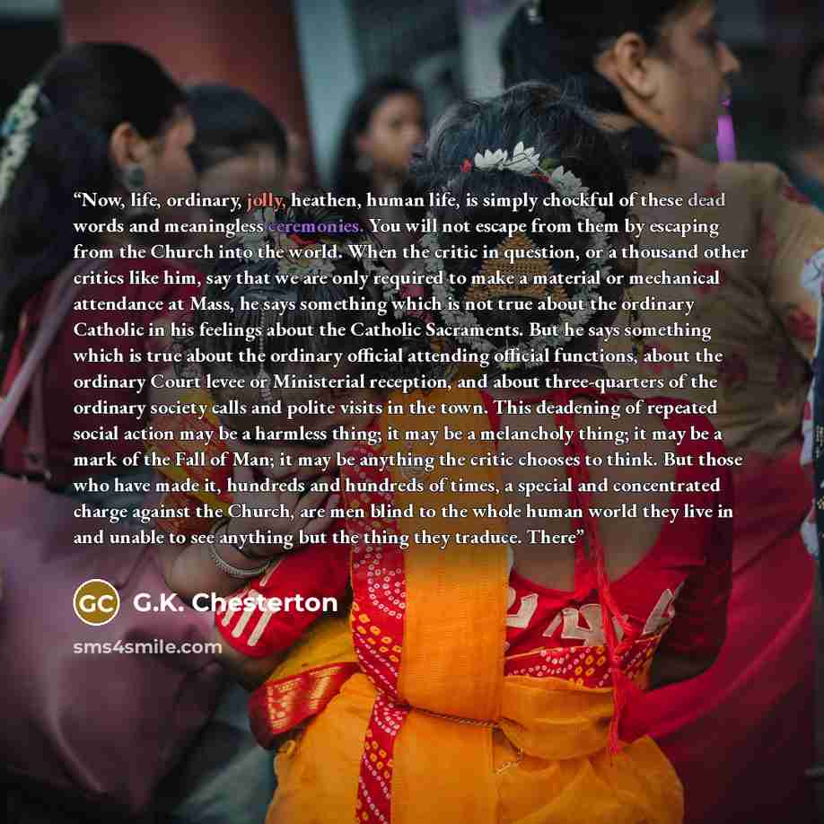 “Now, life, ordinary, jolly, heathen, human life, is simply chockful of these dead words and meaningless ceremonies. You will not escape from them by escaping from the Church into the world. When the critic in question, or a thousand other critics like him, say that we are only required to make a…” quote by G.K. Chesterton