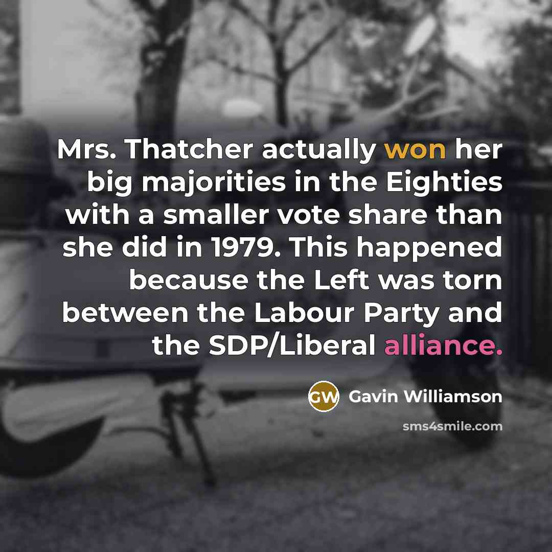 “Mrs. Thatcher actually won her big majorities in the Eighties with a smaller vote share than she did in 1979. This happened because the Left was torn between the Labour Party and the SDP/Liberal alliance.” quote by Gavin Williamson