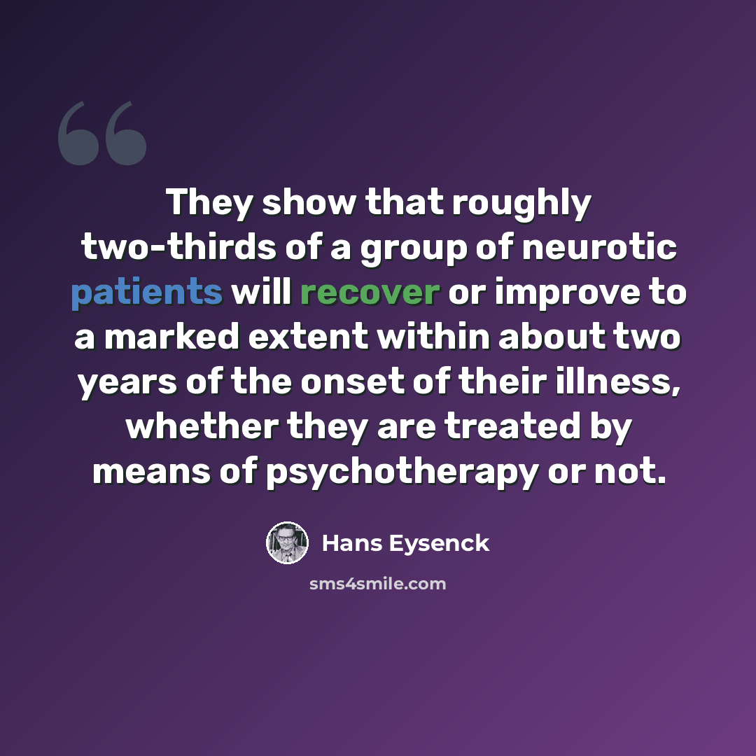 “They show that roughly two-thirds of a group of neurotic patients will recover or improve to a marked extent within about two years of the onset of their illness, whether they are treated by means of psychotherapy or not.” quote by Hans Eysenck