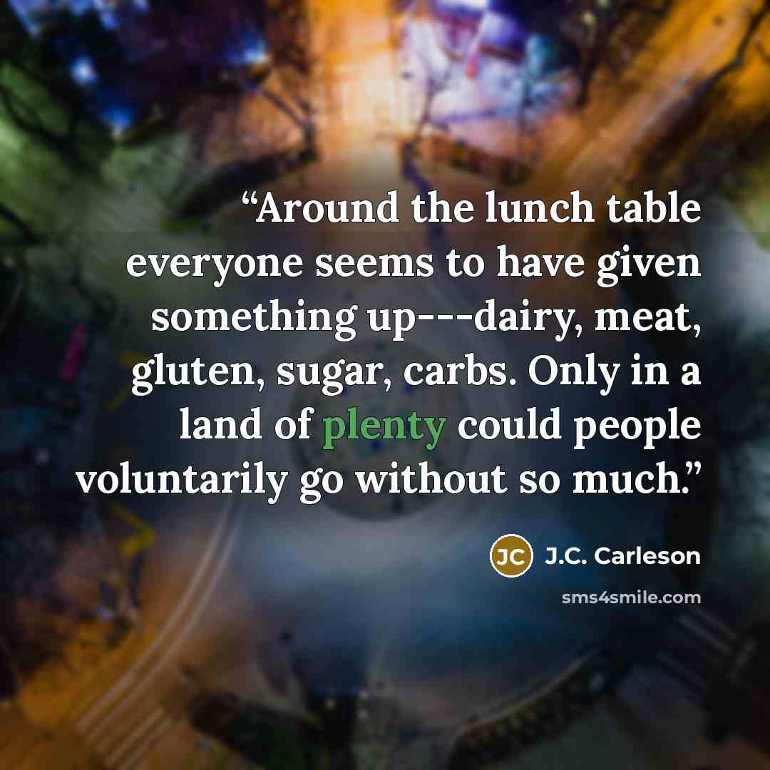 “Around the lunch table everyone seems to have given something up---dairy, meat, gluten, sugar, carbs. Only in a land of plenty could people voluntarily go without so much.” quote by J.C. Carleson