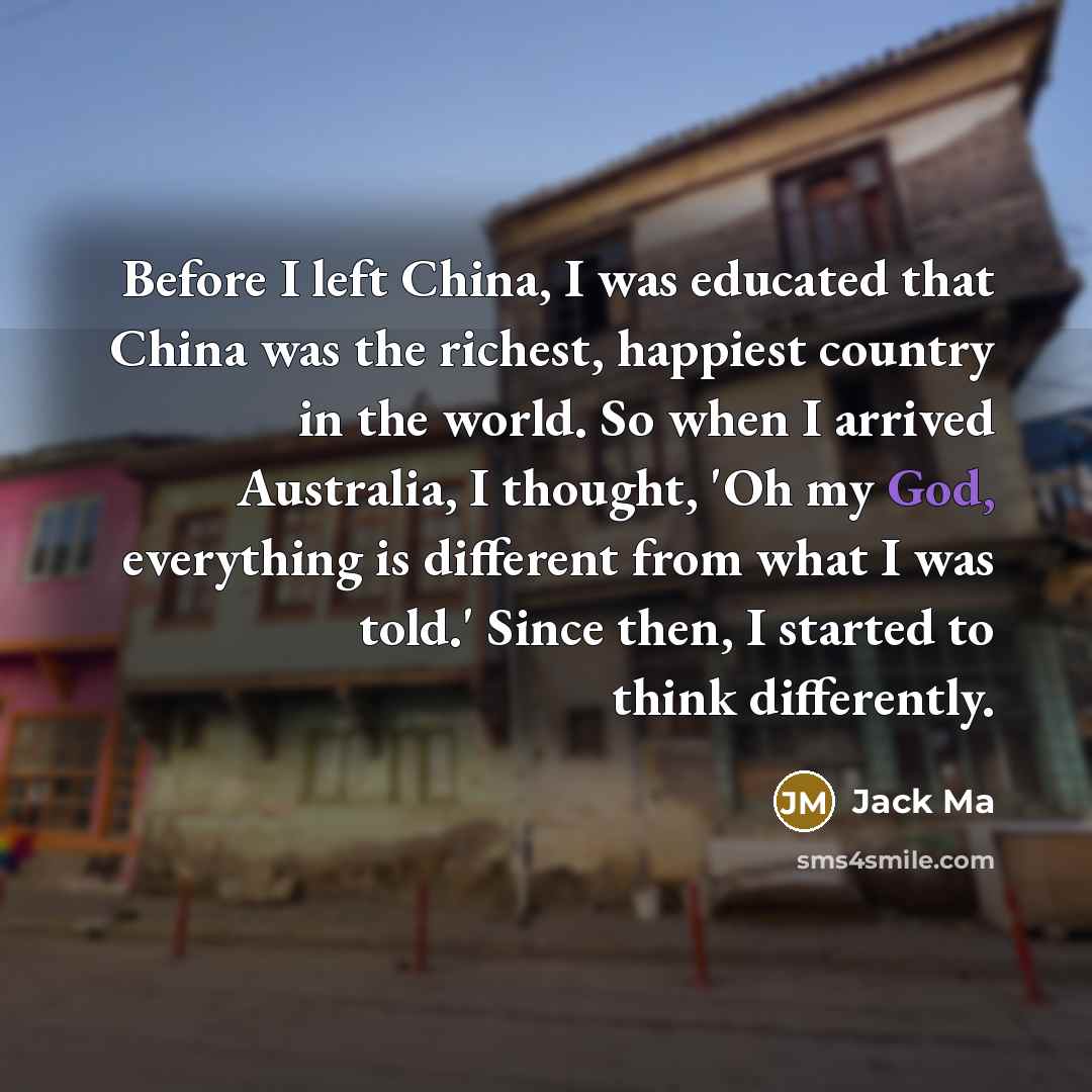 “Before I left China, I was educated that China was the richest, happiest country in the world. So when I arrived Australia, I thought, 'Oh my God, everything is different from what I was told.' Since then, I started to think differently.” quote by Jack Ma
