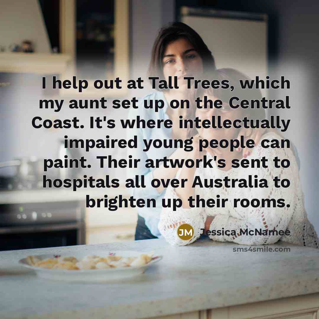 “I help out at Tall Trees, which my aunt set up on the Central Coast. It's where intellectually impaired young people can paint. Their artwork's sent to hospitals all over Australia to brighten up their rooms.” quote by Jessica McNamee