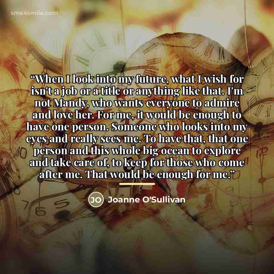 “When I look into my future, what I wish for isn't a job or a title or anything like that. I'm not Mandy, who wants everyone to admire and love her. For me, it would be enough to have one person. Someone who looks into my eyes and really sees me. To have that, that one person and this whole big…” quote by Joanne O'Sullivan