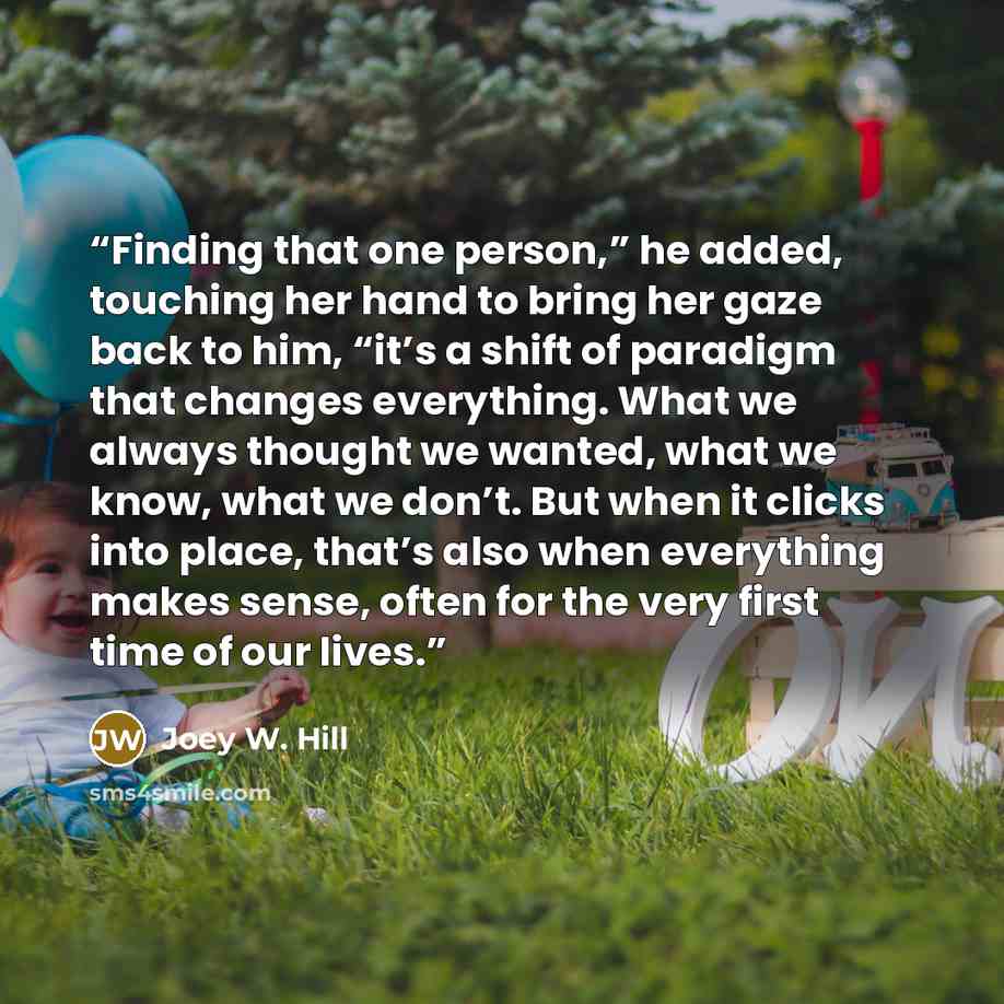 “Finding that one person,” he added, touching her hand to bring her gaze back to him, “it’s a shift of paradigm that changes everything. What we always thought we wanted, what we know, what we don’t. But when it clicks into place, that’s also when everything makes sense, often for the very first…” quote by Joey W. Hill