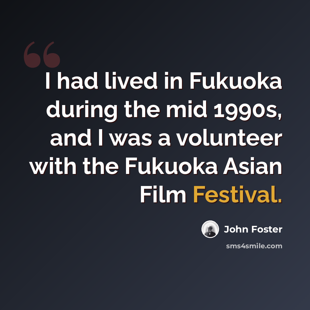 “I had lived in Fukuoka during the mid 1990s, and I was a volunteer with the Fukuoka Asian Film Festival.” quote by John Foster
