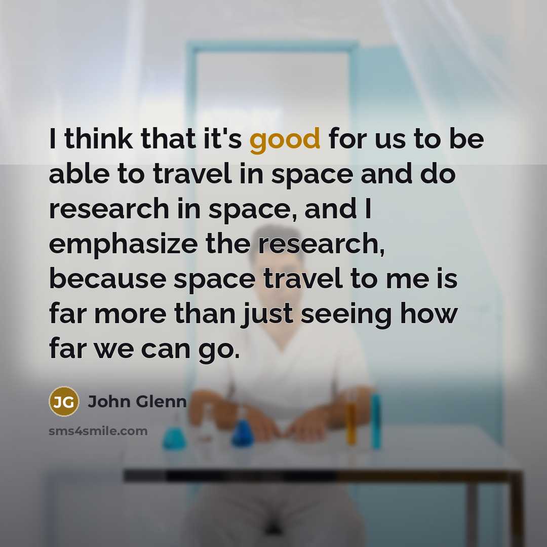 “I think that it's good for us to be able to travel in space and do research in space, and I emphasize the research, because space travel to me is far more than just seeing how far we can go.” quote by John Glenn