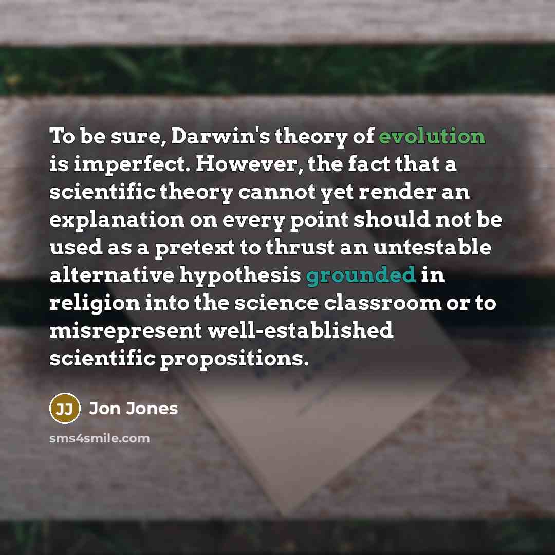 “To be sure, Darwin's theory of evolution is imperfect. However, the fact that a scientific theory cannot yet render an explanation on every point should not be used as a pretext to thrust an untestable alternative hypothesis grounded in religion into the science classroom or to misrepresent…” quote by Jon Jones