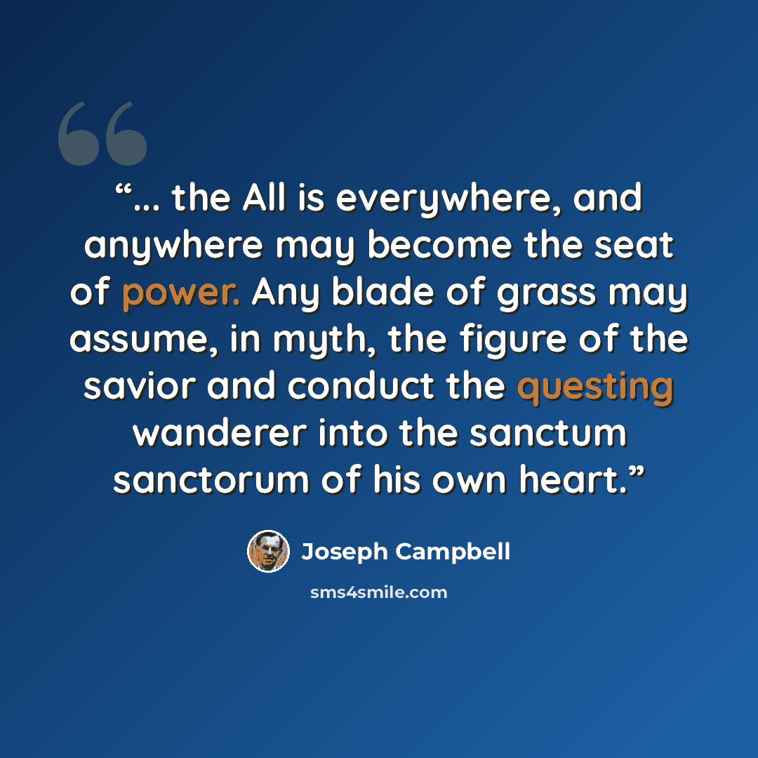 “... the All is everywhere, and anywhere may become the seat of power. Any blade of grass may assume, in myth, the figure of the savior and conduct the questing wanderer into the sanctum sanctorum of his own heart.” quote by Joseph Campbell