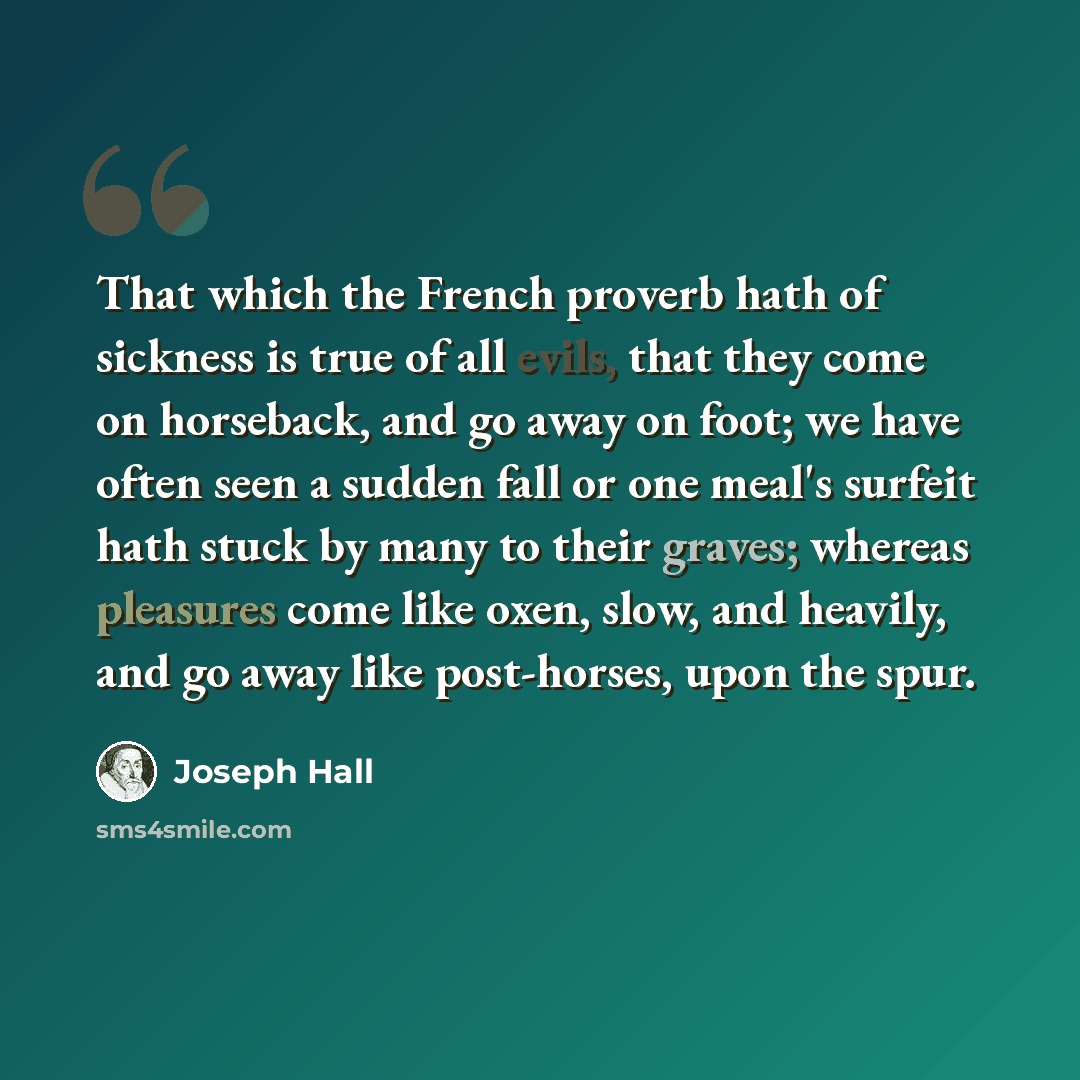 “That which the French proverb hath of sickness is true of all evils, that they come on horseback, and go away on foot; we have often seen a sudden fall or one meal's surfeit hath stuck by many to their graves; whereas pleasures come like oxen, slow, and heavily, and go away like post-horses, upon…” quote by Joseph Hall