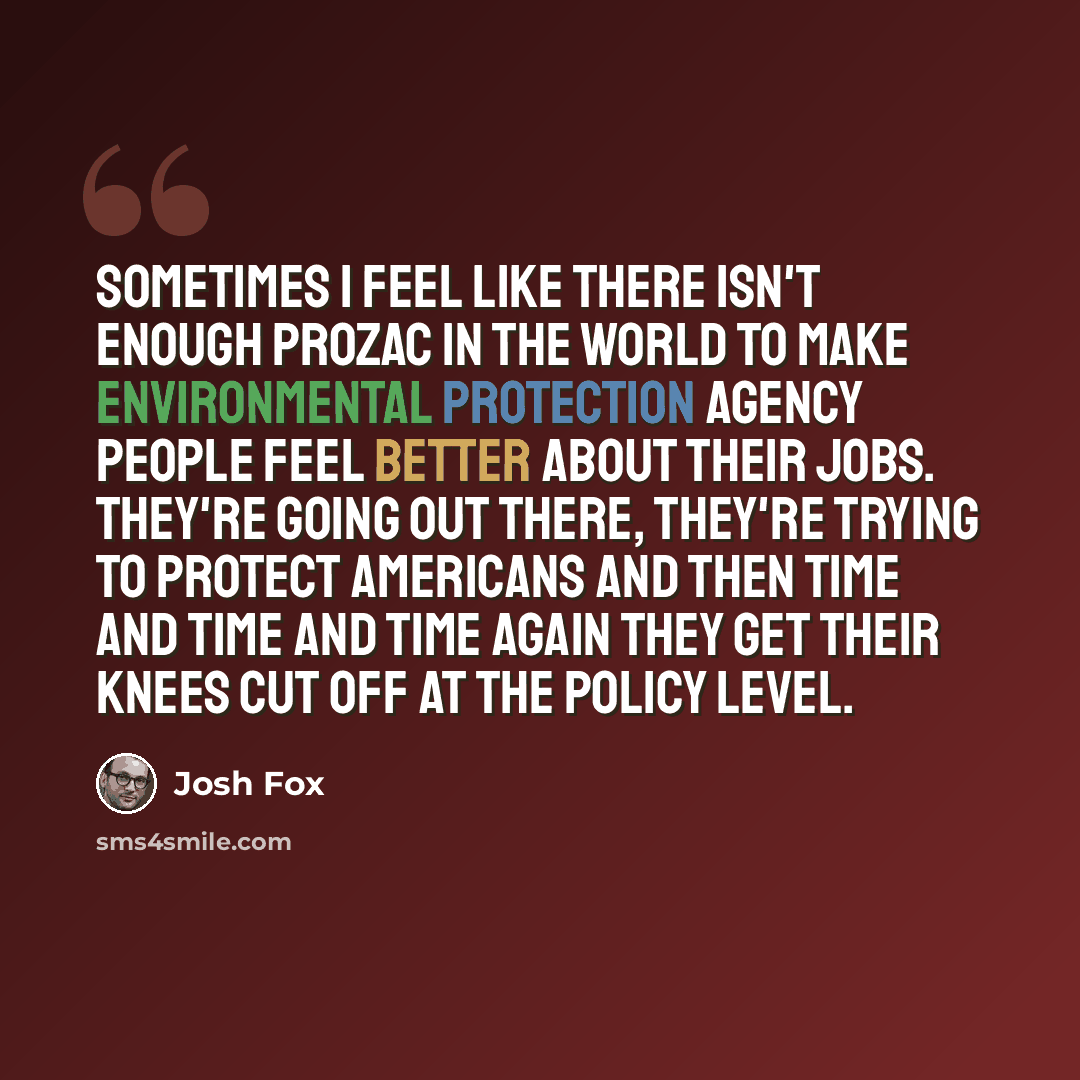 “Sometimes I feel like there isn't enough Prozac in the world to make Environmental Protection Agency people feel better about their jobs. They're going out there, they're trying to protect Americans and then time and time and time again they get their knees cut off at the policy level.” quote by Josh Fox