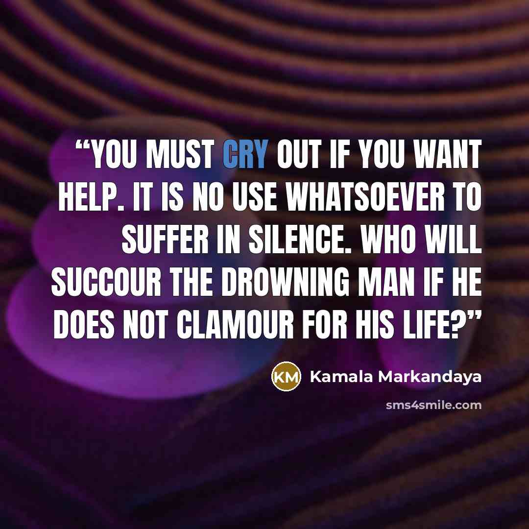 “You must cry out if you want help. It is no use whatsoever to suffer in silence. Who will succour the drowning man if he does not clamour for his life?” quote by Kamala Markandaya