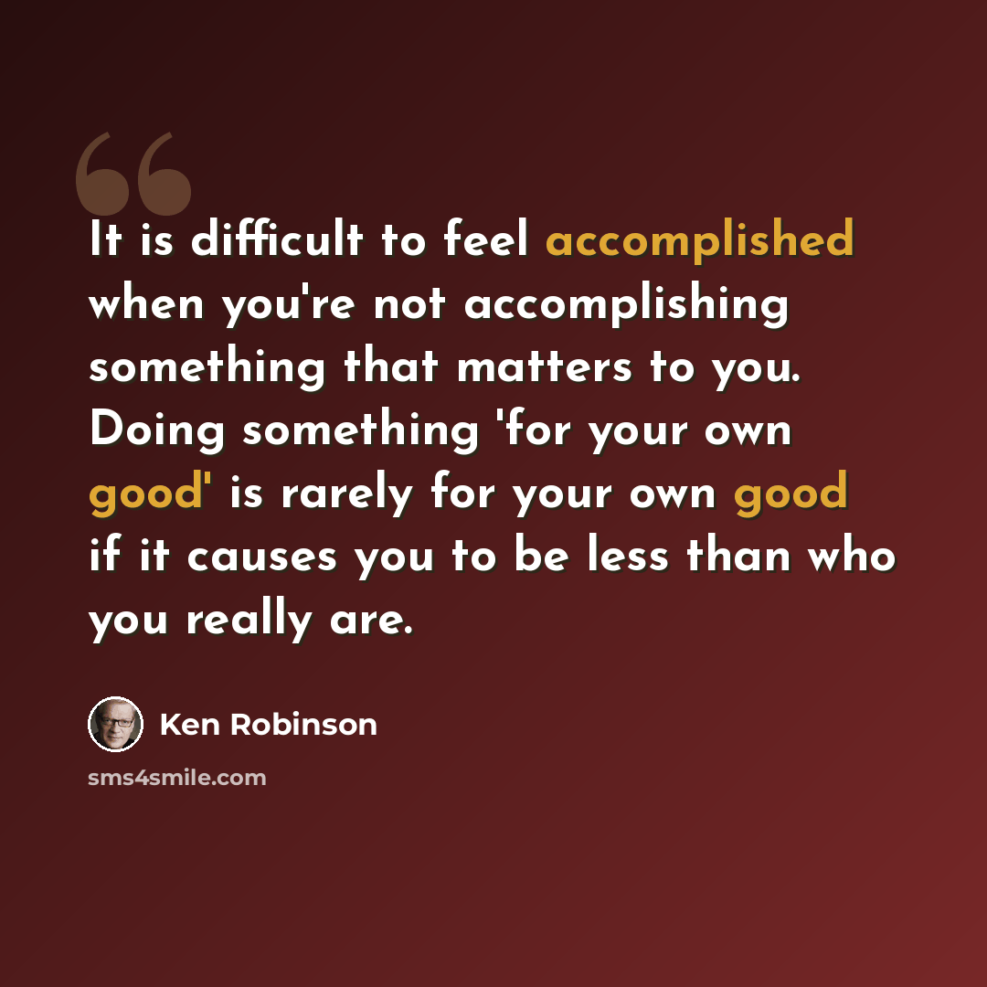 “It is difficult to feel accomplished when you're not accomplishing something that matters to you. Doing something 'for your own good' is rarely for your own good if it causes you to be less than who you really are.” quote by Ken Robinson