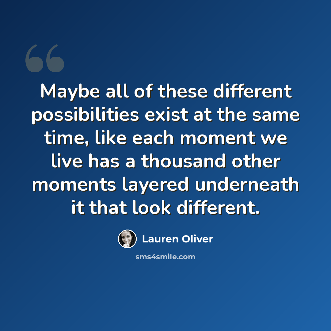 “Maybe all of these different possibilities exist at the same time, like each moment we live has a thousand other moments layered underneath it that look different.” quote by Lauren Oliver