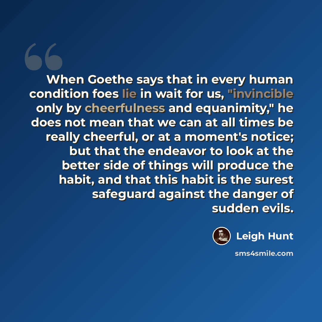 “When Goethe says that in every human condition foes lie in wait for us, "invincible only by cheerfulness and equanimity," he does not mean that we can at all times be really cheerful, or at a moment's notice; but that the endeavor to look at the better side of things will produce the habit, and…” quote by Leigh Hunt