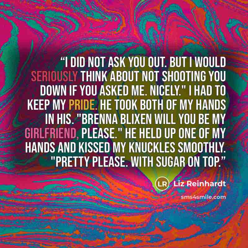 “I did not ask you out. But I would seriously think about not shooting you down if you asked me. Nicely." I had to keep my pride. He took both of my hands in his. "Brenna Blixen will you be my girlfriend, please." He held up one of my hands and kissed my knuckles smoothly. "Pretty please. With…” quote by Liz Reinhardt
