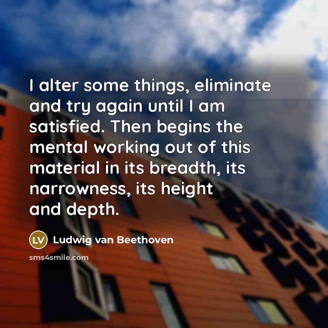 “I alter some things, eliminate and try again until I am satisfied. Then begins the mental working out of this material in its breadth, its narrowness, its height and depth.” quote by Ludwig van Beethoven