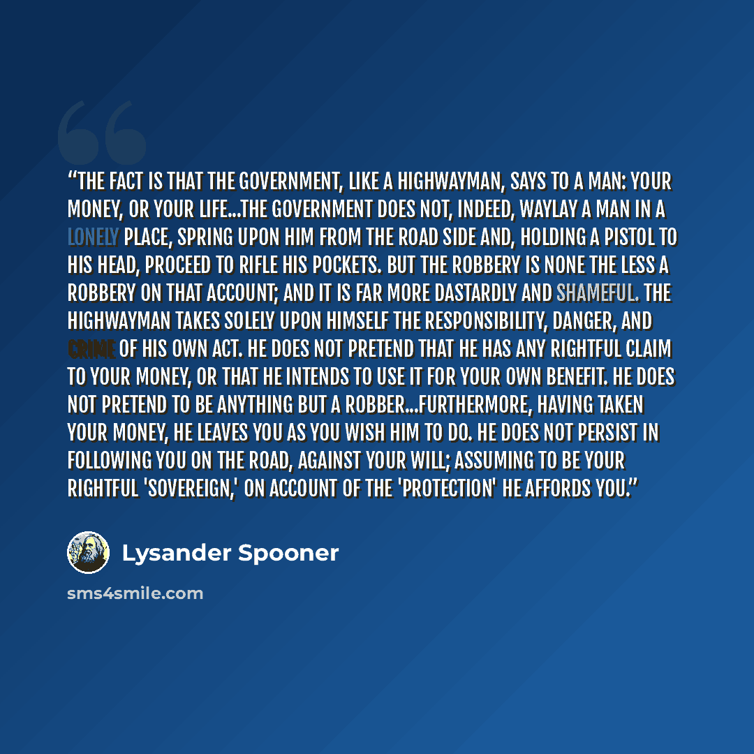 “The fact is that the government, like a highwayman, says to a man: Your money, or your life...The government does not, indeed, waylay a man in a lonely place, spring upon him from the road side and, holding a pistol to his head, proceed to rifle his pockets. But the robbery is none the less a…” quote by Lysander Spooner