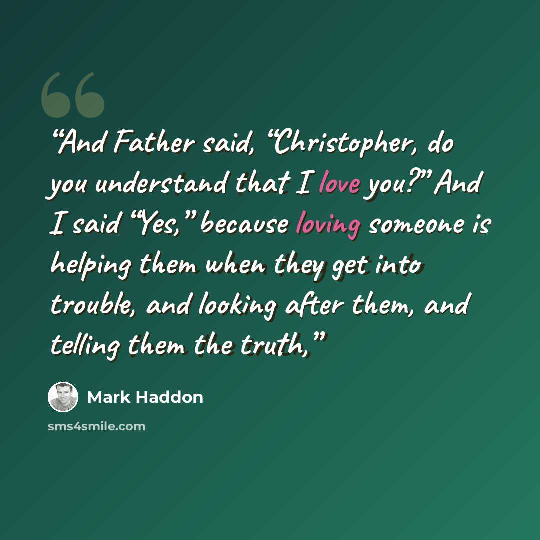 “And Father said, “Christopher, do you understand that I love you?” And I said “Yes,” because loving someone is helping them when they get into trouble, and looking after them, and telling them the truth,” quote by Mark Haddon