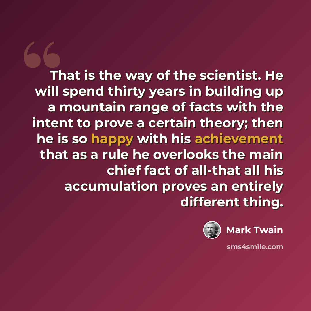 “That is the way of the scientist. He will spend thirty years in building up a mountain range of facts with the intent to prove a certain theory; then he is so happy with his achievement that as a rule he overlooks the main chief fact of all-that all his accumulation proves an entirely different…” quote by Mark Twain