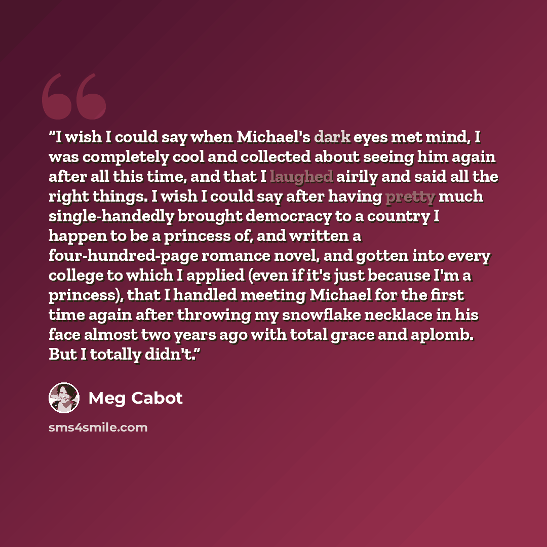 “I wish I could say when Michael's dark eyes met mind, I was completely cool and collected about seeing him again after all this time, and that I laughed airily and said all the right things. I wish I could say after having pretty much single-handedly brought democracy to a country I happen to be a…” quote by Meg Cabot