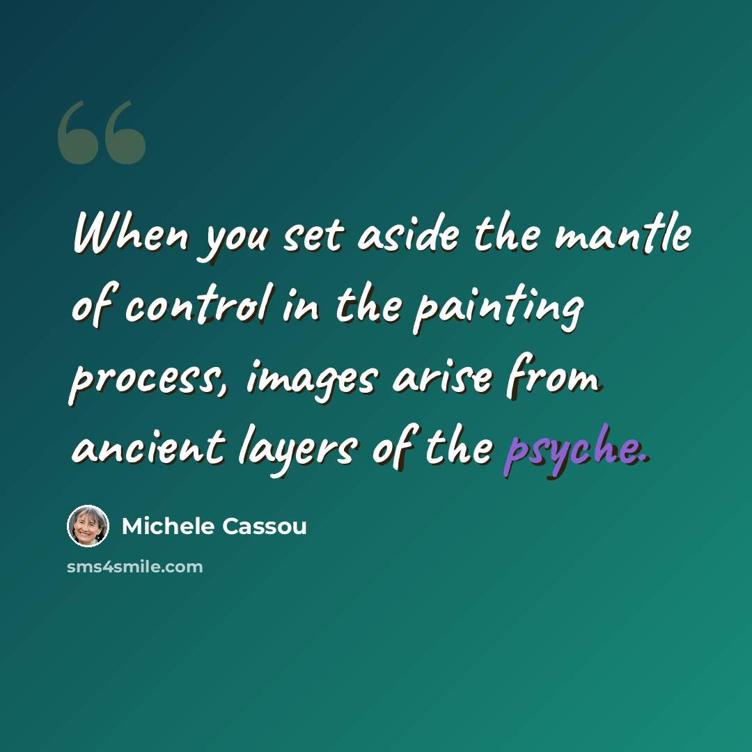 “When you set aside the mantle of control in the painting process, images arise from ancient layers of the psyche.” quote by Michele Cassou