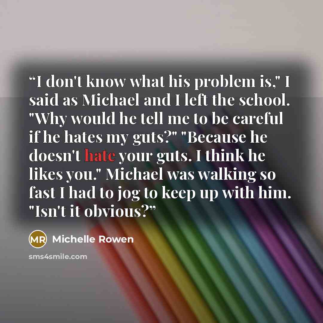“I don't know what his problem is," I said as Michael and I left the school. "Why would he tell me to be careful if he hates my guts?" "Because he doesn't hate your guts. I think he likes you." Michael was walking so fast I had to jog to keep up with him. "Isn't it obvious?” quote by Michelle Rowen