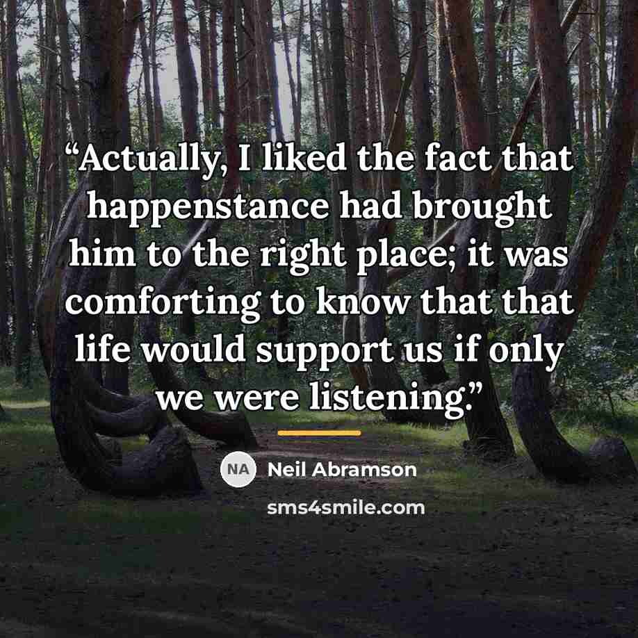 “Actually, I liked the fact that happenstance had brought him to the right place; it was comforting to know that that life would support us if only we were listening.” quote by Neil Abramson