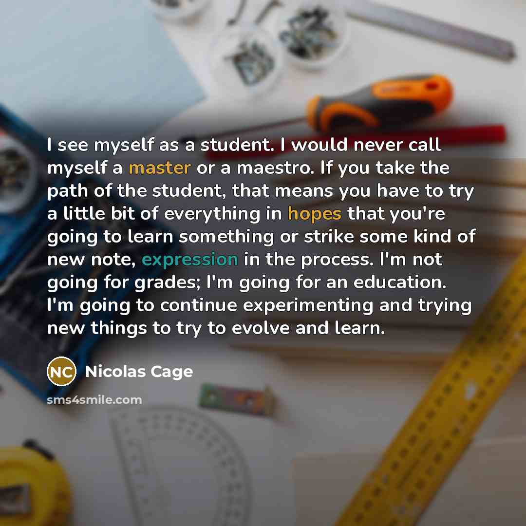 “I see myself as a student. I would never call myself a master or a maestro. If you take the path of the student, that means you have to try a little bit of everything in hopes that you're going to learn something or strike some kind of new note, expression in the process. I'm not going for grades…” quote by Nicolas Cage