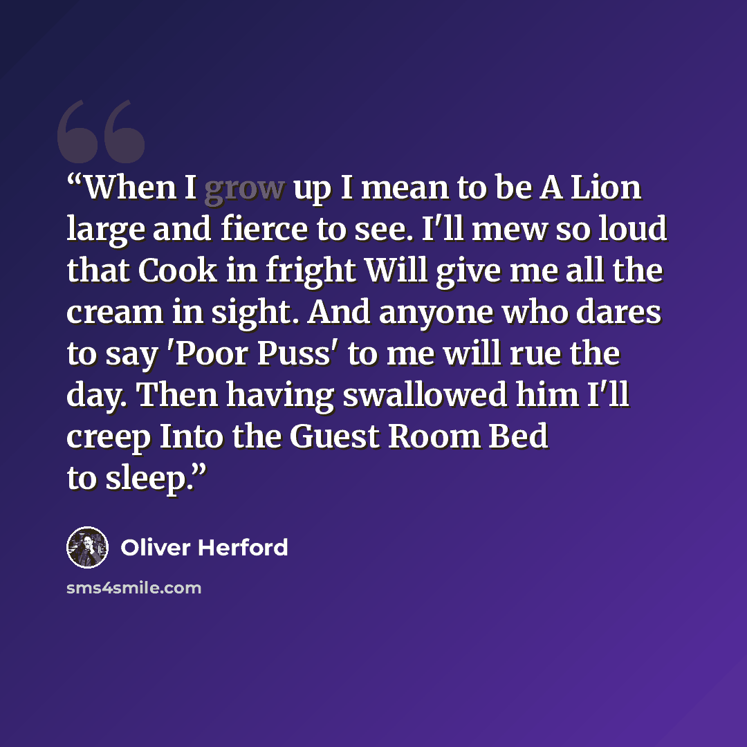 “When I grow up I mean to be A Lion large and fierce to see. I'll mew so loud that Cook in fright Will give me all the cream in sight. And anyone who dares to say 'Poor Puss' to me will rue the day. Then having swallowed him I'll creep Into the Guest Room Bed to sleep.” quote by Oliver Herford